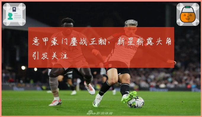 意甲豪门鏖战正酣，新星崭露头角引发关注