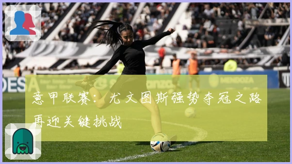 意甲联赛:尤文图斯强势夺冠之路再迎关键挑战