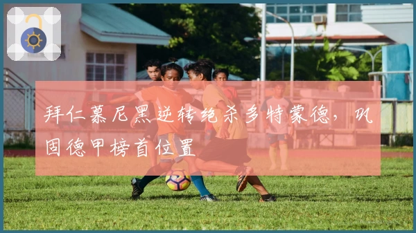 拜仁慕尼黑逆转绝杀多特蒙德,巩固德甲榜首位置