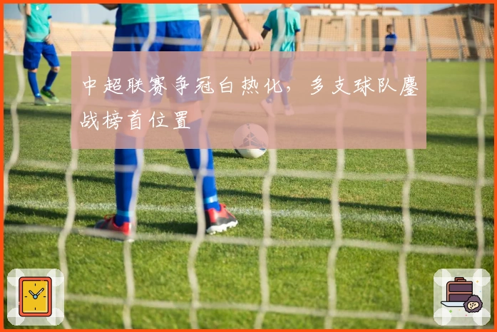 中超联赛争冠白热化，多支球队鏖战榜首位置