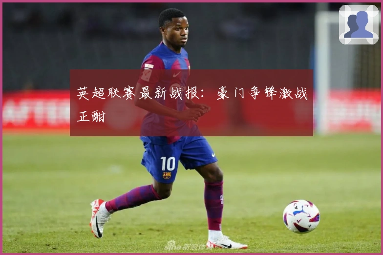 英超联赛最新战报:豪门争锋激战正酣