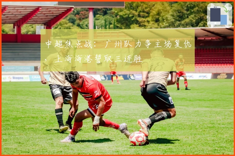 中超焦点战:广州队力争主场复仇,上海海港誓取三连胜
