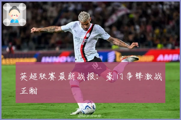 英超联赛最新战报：豪门争锋激战正酣