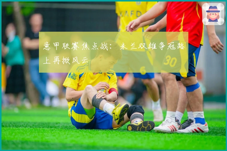 意甲联赛焦点战：米兰双雄争冠路上再掀风云