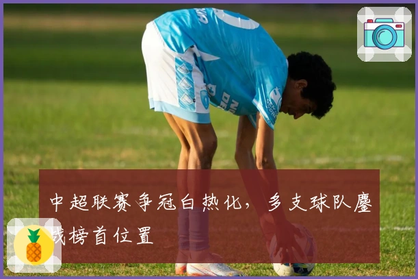 中超联赛争冠白热化，多支球队鏖战榜首位置