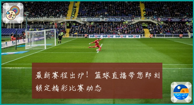 最新赛程出炉！篮球直播带您即刻锁定精彩比赛动态